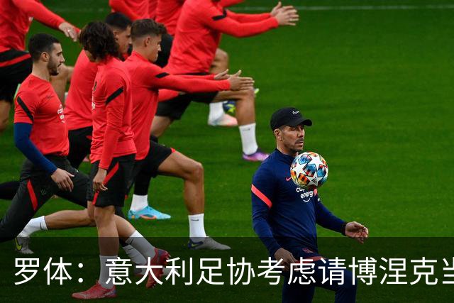 罗体：意大利足协考虑请博涅克当技术总监，马尔蒂尼也是候选人